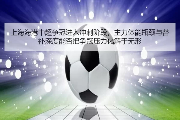 上海海港中超争冠进入冲刺阶段，主力体能瓶颈与替补深度能否把争冠压力化解于无形